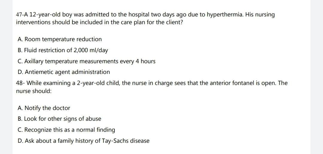 47-A 12-year-old boy was admitted to the hospital two days ago due to hyperthermia. His nursing
interventions should be included in the care plan for the client?
A. Room temperature reduction
B. Fluid restriction of 2,000 ml/day
C. Axillary temperature measurements every 4 hours
D. Antiemetic agent administration
48- While examining a 2-year-old child, the nurse in charge sees that the anterior fontanel is open. The
nurse should:
A. Notify the doctor
B. Look for other signs of abuse
C. Recognize this as a normal finding
D. Ask about a family history of Tay-Sachs disease