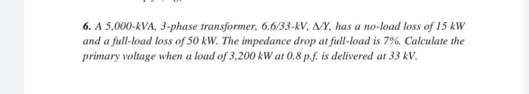 6. A 5,000-kVA, 3-phase transformer, 6.6/33-kV, A/Y, has a no-load loss of 15 kW
and a full-load loss of 50 kW. The impedance drop at full-load is 7%. Calculate the
primary voltage when a load of 3,200 kW at 0.8 p.f. is delivered at 33 kV.