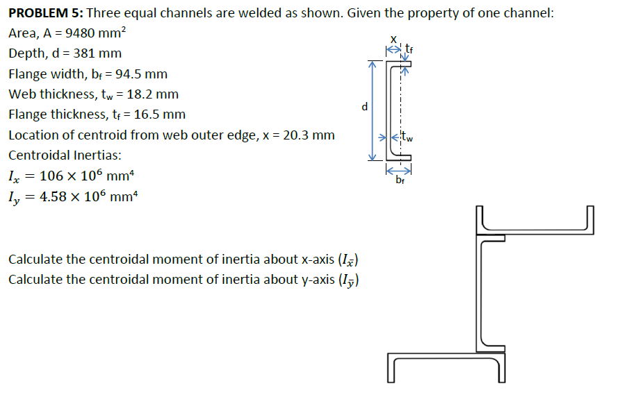 PROBLEM 5: Three equal channels are welded as shown. Given the property of one channel:
Area, A = 9480 mm²
Depth, d = 381 mm
Flange width, bf = 94.5 mm
Web thickness, tw = 18.2 mm
Flange thickness, t₁ = 16.5 mm
Location of centroid from web outer edge, x = 20.3 mm
Centroidal Inertias:
1x
=
106 × 106 mm²
=
Ly 4.58 × 106 mm²
d
Calculate the centroidal moment of inertia about x-axis (I)
Calculate the centroidal moment of inertia about y-axis (I)
^
bf