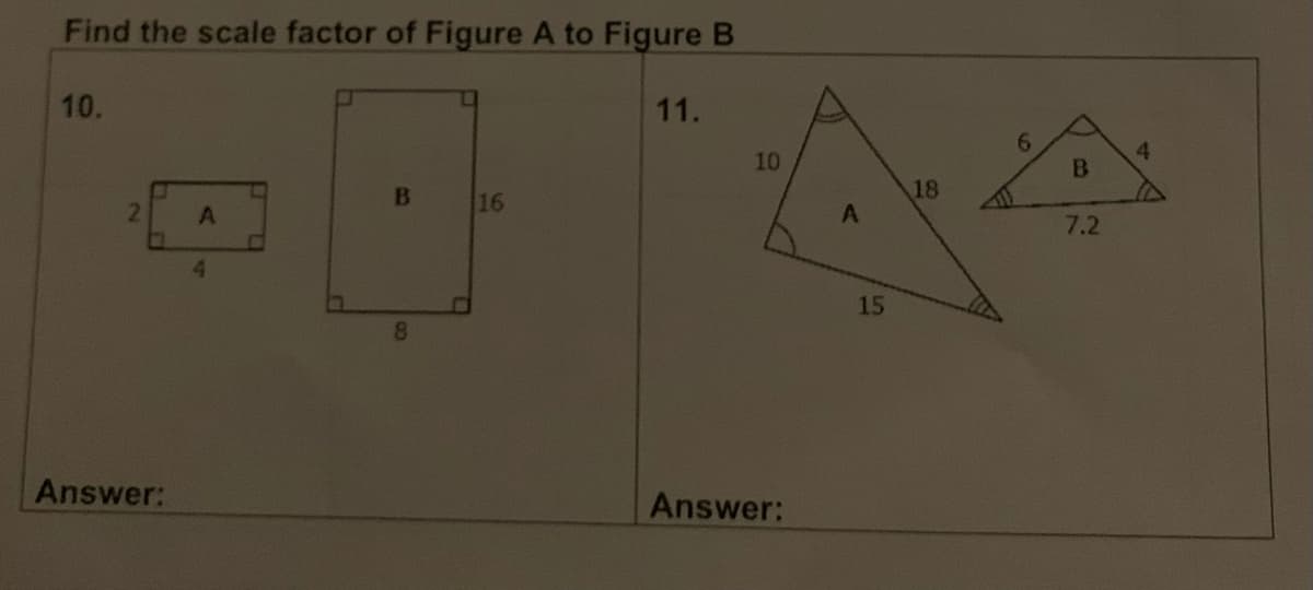 Find the scale factor of Figure A to Figure B
10.
2
Answer:
A
4
B
8
16
11.
10
Answer:
A
15
18
B
7.2
4