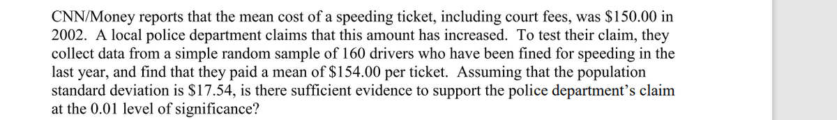 CNN/Money reports that the mean cost of a speeding ticket, including court fees, was $150.00 in
2002. A local police department claims that this amount has increased. To test their claim, they
collect data from a simple random sample of 160 drivers who have been fined for speeding in the
last year, and find that they paid a mean of $154.00 per ticket. Assuming that the population
standard deviation is $17.54, is there sufficient evidence to support the police department's claim
at the 0.01 level of significance?