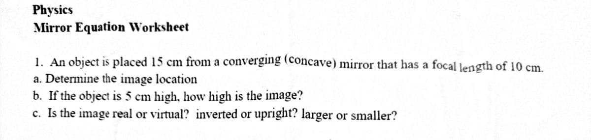 Physics
Mirror Equation Worksheet
1. An object is placed 15 cm from a converging (concave) mirror that has a focal length of 10 cm.
a. Determine the image location
b. If the object is 5 cm high, how high is the image?
c. Is the image real or virtual? inverted or upright? larger or smaller?