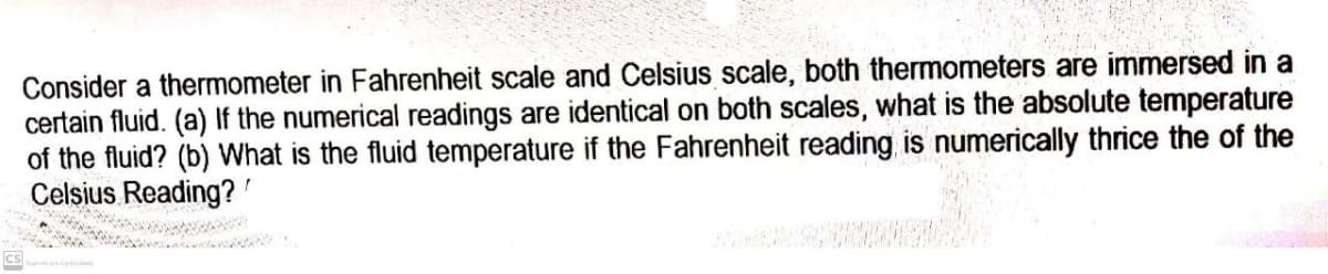 Consider a thermometer in Fahrenheit scale and Celsius scale, both thermometers are immersed in a
certain fluid. (a) If the numerical readings are identical on both scales, what is the absolute temperature
of the fluid? (b) What is the fluid temperature if the Fahrenheit reading is numerically thrice the of the
Celsius Reading?
