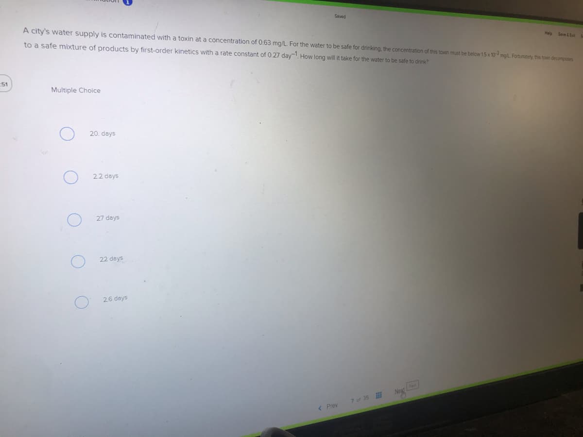 Saved
A city's water supply is contaminated with a toxin at a concentration of 0.63 mg/L. For the water to be safe for drinking, the concentration of this toxin must be below 15x 10 mgL Fortunately this toxin decomposes
to a safe mixture of products by first-order kinetics with a rate constant of 0.27 day. How long will it take for the water to be safe to drink?
Help
Save &Exit
51
Multiple Choice
20. days
2.2 days
27 days
22 days
26 days
Nest
Next
7 of 35
( Prev

