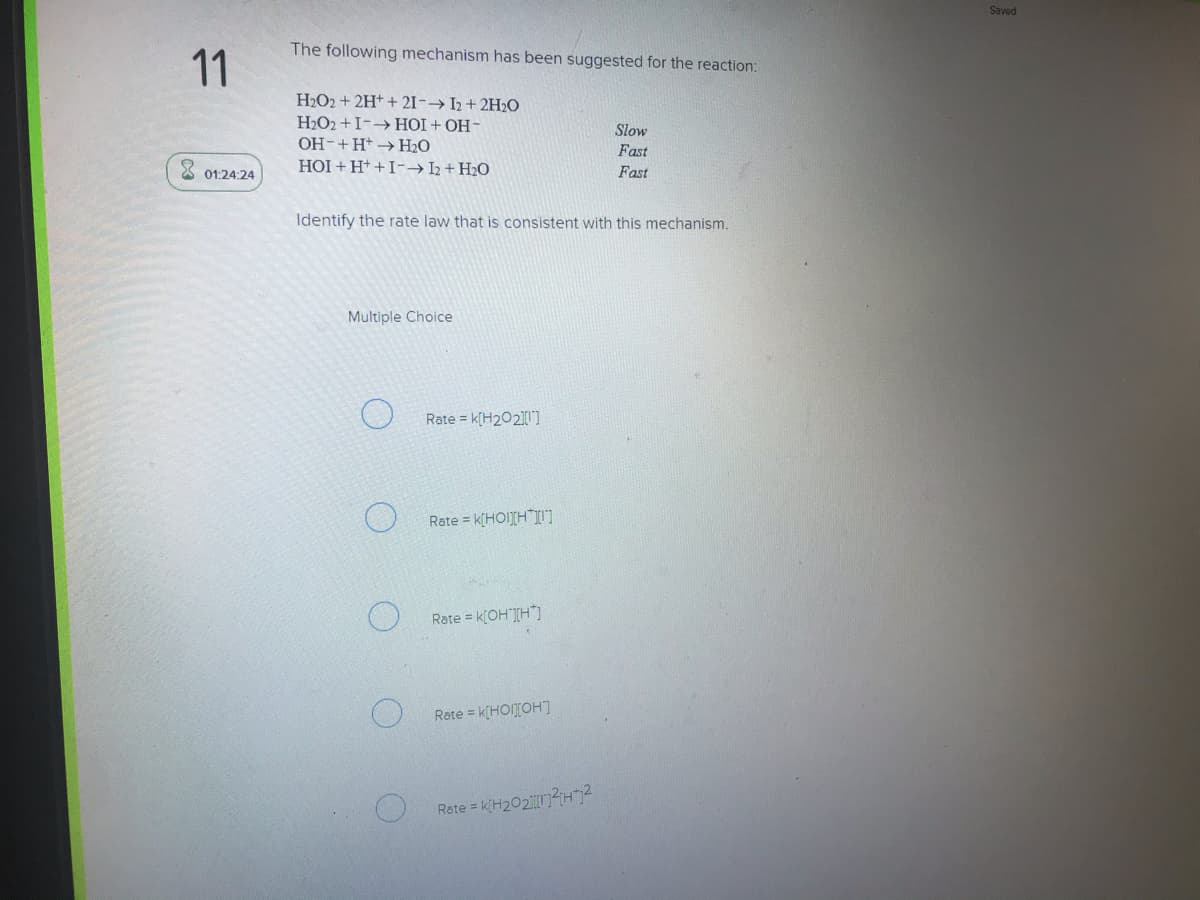 Saved
The following mechanism has been suggested for the reaction:
11
H2O2 + 2H+ + 21-→ I2 + 2H2O
H2O2 +I-HOI + OH-
OH-+H+ → H2O
HOI + H+ +I-→I2 + H2O
Slow
Fast
3 01:24:24
Fast
Identify the rate law that is consistent with this mechanism.
Multiple Choice
Rate = k[H202]
Rate = k[HOITH"I
Rate = k[OH"][H"]
Rate = k[HOITOH]
Rete = k(H2O21?H"7?

