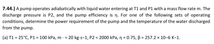 7.44.) A pump operates adiabatically with liquid water entering at T1 and P1 with a mass flow rate m. The
discharge pressure is P2, and the pump efficiency is n. For one of the following sets of operating
conditions, determine the power requirement of the pump and the temperature of the water discharged
from the pump.
(a) T1 = 25°C, P1 = 100 kPa, m - = 20 kg-s-1, P2 = 2000 kPa, n = 0.75, B = 257.2 × 10-6 K-1.
%3!
