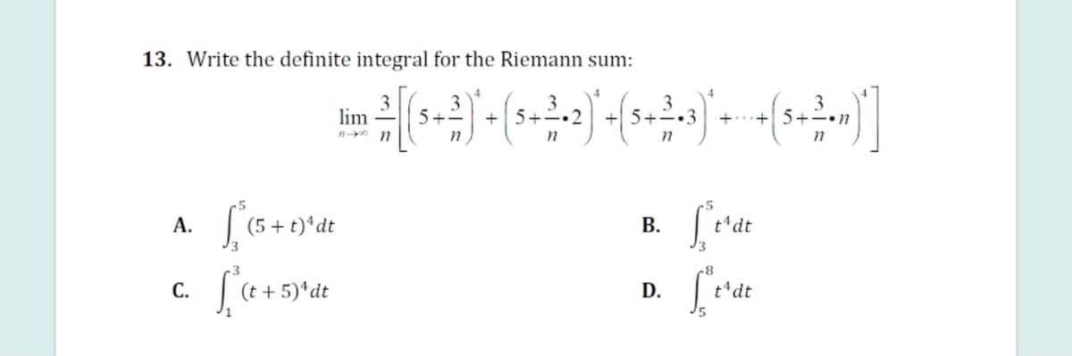 13. Write the definite integral for the Riemann sum:
lim
n n
+|5+-.2
5+
+...+ 5+-n
A.
(5 + t)*dt
В.
t'dt
C.
D.
t dt
