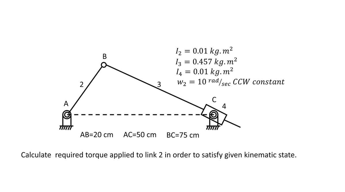 A
G
TIMM
2
B
AB=20 cm AC=50 cm
12
0.01 kg.m²
13 = 0.457 kg. m²
14 = 0.01 kg.m²
W₂ = 10 rad/sec CCW constant
=
BC=75 cm
4
Calculate required torque applied to link 2 in order to satisfy given kinematic state.