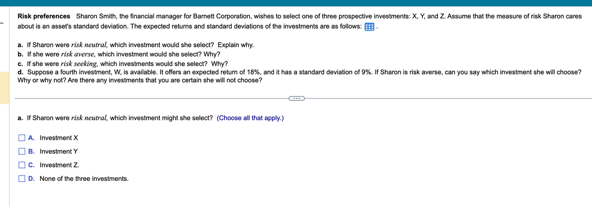 Risk preferences Sharon Smith, the financial manager for Barnett Corporation, wishes to select one of three prospective investments: X, Y, and Z. Assume that the measure of risk Sharon cares
about is an asset's standard deviation. The expected returns and standard deviations of the investments are as follows:
a. If Sharon were risk neutral, which investment would she select? Explain why.
b. If she were risk averse, which investment would she select? Why?
c. If she were risk seeking, which investments would she select? Why?
d. Suppose a fourth investment, W, is available. It offers an expected return of 18%, and it has a standard deviation of 9%. If Sharon is risk averse, can you say which investment she will choose?
Why or why not? Are there any investments that you are certain she will not choose?
a. If Sharon were risk neutral, which investment might she select? (Choose all that apply.)
A. Investment X
B. Investment Y
C. Investment Z.
D. None of the three investments.