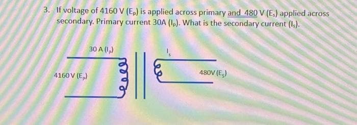 3. If voltage of 4160 V (Ep) is applied across primary and 480 V (E₁) applied across
secondary. Primary current 30A (1). What is the secondary current (1.).
4160 V (E₂)
30 A (1₂)
480V (E)