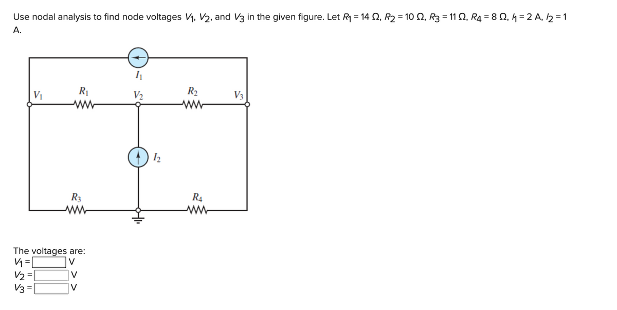 Use nodal analysis to find node voltages V₁, V₂, and V3 in the given figure. Let R₁ = 14 S2, R₂ = 10 Q2, R3 = 11 Q2, R4 = 8 Q2, 1₁ = 2 A, 12 = 1
A.
دي كركه
=
V2
V₁
The voltages are:
V
V3
R₁
R3
V
V
1₁
V₂
12
R₂
ww
R4
V3