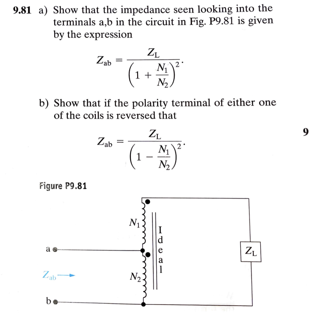 9.81 a) Show that the impedance seen looking into the
terminals a,b in the circuit in Fig. P9.81 is given
by the expression
Figure P9.81
a
Zab
Zab
bo
b) Show that if the polarity terminal of either one
of the coils is reversed that
=
Zab
=
1 +
ZL
1
N₁
N₁) ²*
ZL
N₁
N₂
ZL