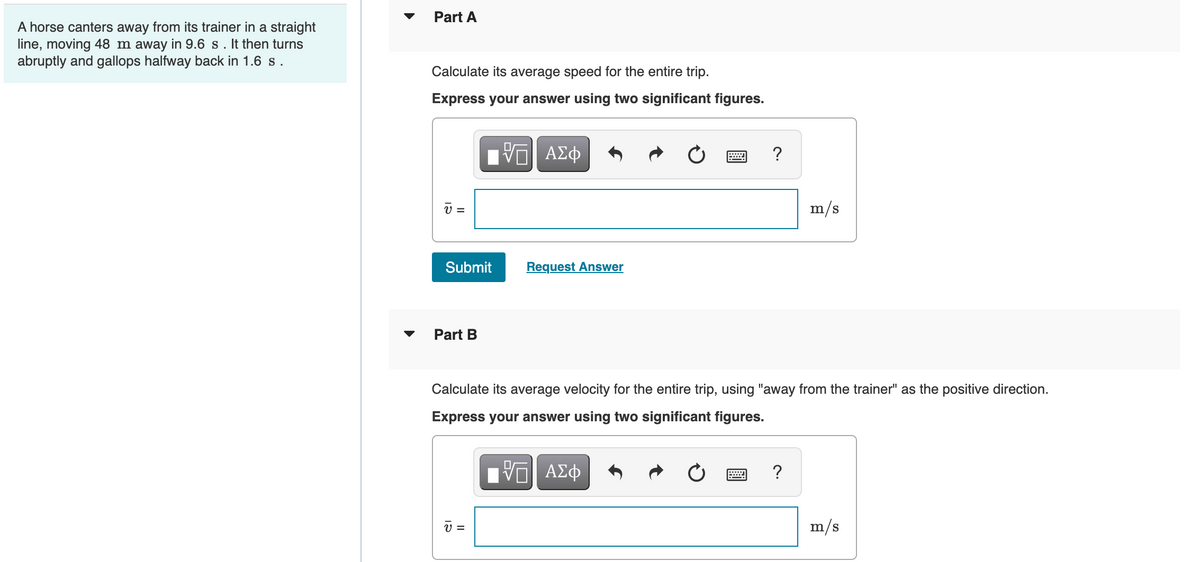 A horse canters away from its trainer in a straight
line, moving 48 m away in 9.6 s. It then turns
abruptly and gallops halfway back in 1.6 s.
Part A
Calculate its average speed for the entire trip.
Express your answer using two significant figures.
17| ΑΣΦ
?
m/s
Request Answer
Part B
Calculate its average velocity for the entire trip, using "away from the trainer" as the positive direction.
Express your answer using two significant figures.
VE ΑΣΦ
?
V =
v
=
Submit
m/s