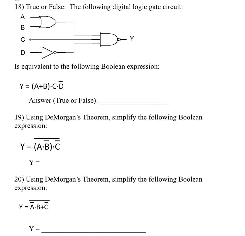 18) True or False: The following digital logic gate circuit:
A
В
C
.Y
D
Is equivalent to the following Boolean expression:
Y = (A+B)•C-D
Answer (True or False):
19) Using DeMorgan's Theorem, simplify the following Boolean
expression:
Y = (A-B)•C
Y =
20) Using DeMorgan's Theorem, simplify the following Boolean
expression:
Y = Ā-B+C
Y =
