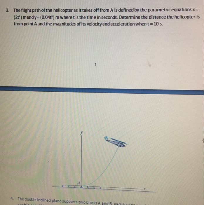 3. The flight path of the helicopter as it takes off from A is defined by the parametric equations x=
(2t²) mandy=(0.04t) m where t is the time in seconds. Determine the distance the helicopter is
from point A and the magnitudes of its velocity and acceleration when t = 10 s.
1
4. The double inclined plane supports two blocks A and B each ha
Chaffi