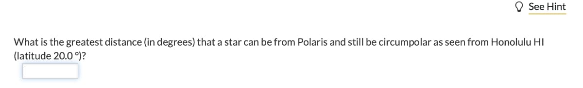 See Hint
What is the greatest distance (in degrees) that a star can be from Polaris and still be circumpolar as seen from Honolulu HI
(latitude 20.0 °)?