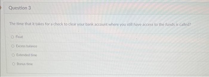 Question 3
The time that it takes for a check to clear your bank account where you still have access to the funds is called?
O Float
OExcess balance
O Extended time
O Bonus time