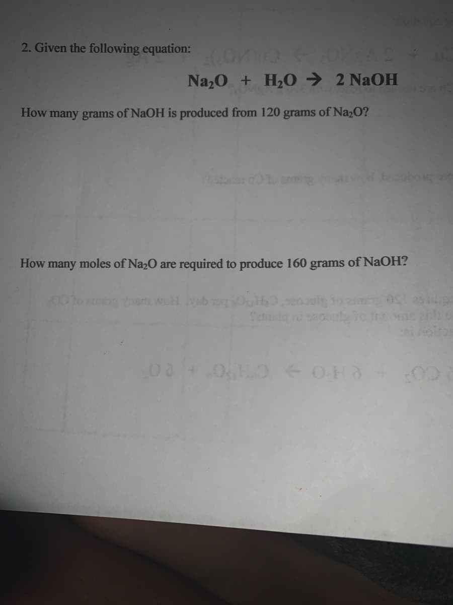 2. Given the following equation:
Naz0 + H20 → 2 NaOH
How many grams of NaOH is produced from 120 grams of Na2O?
ostorer o1o neng
How many moles of Na2O are required to produce 160 grams of NaOH?
Sincoac CHOS e qua HoM Ca
Senaly i
