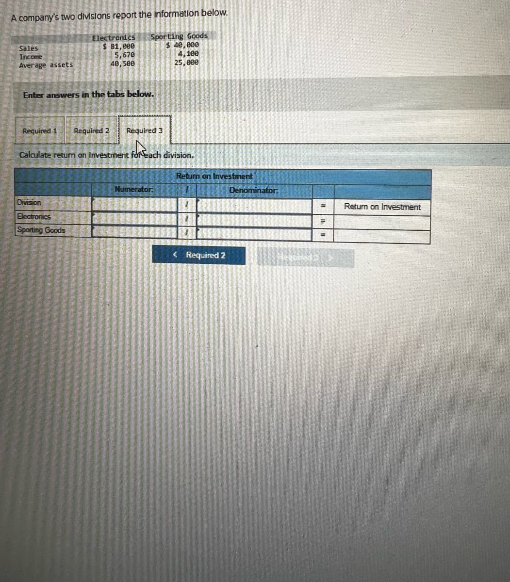 A company's two divisions report the information below.
Sales
Income
Average assets
Electronics
$ 81,000
5,670
40,500
Sporting Goods
$ 40,000
4,100
25,000
Enter answers in the tabs below.
Required 1
Required 2
Required 3
Calculate return on investment for each division.
Division
Electronics
Sporting Goods
Return on Investment
Numerator
Denominator:
=
Return on Investment
<Required 2