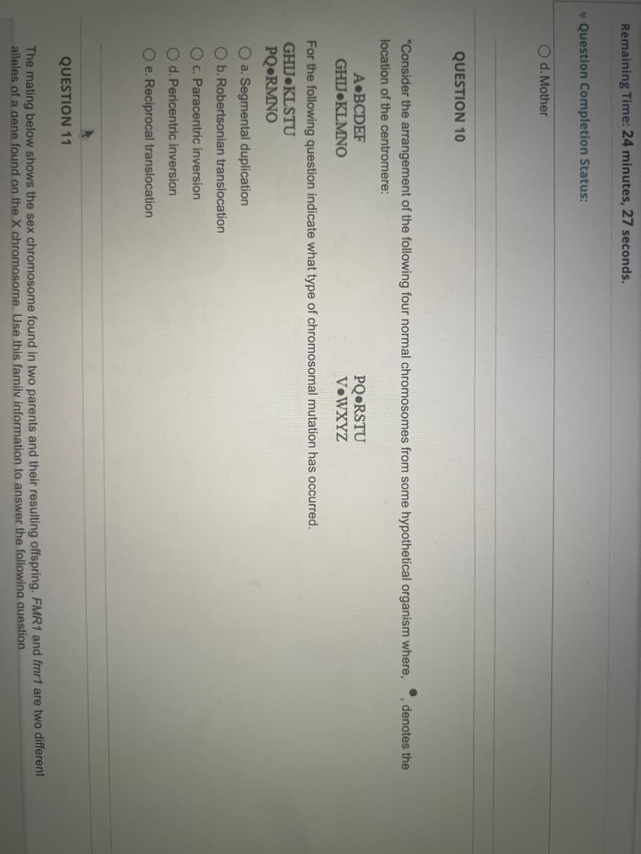 Remaining Time: 24 minutes, 27 seconds.
* Question Completion Status:
O d. Mother
QUESTION 10
"Consider the arrangement of the following four normal chromosomes from some hypothetical organism where,
denotes the
location of the centromere:
A BCDEF
PQ•RSTU
V•WXYZ
GHIJ KLMNO
For the following question indicate what type of chromosomal mutation has occurred.
GHIJ KLSTU
PQ•RMNO
O a. Segmental duplication
O b. Robertsonian translocation
O c. Paracentric inversion
O d. Pericentric inversion
O e. Reciprocal translocation
QUESTION 11
The mating below shows the sex chromosome found in two parents and their resulting offspring. FMR1 and fmr1 are two different
alleles of a oaene found on the X chromosome. Use this family information to answer the followina auestion.
