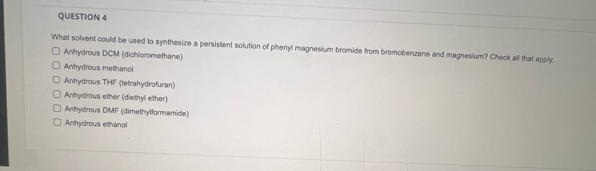 QUESTION 4
What solvent could be used to synthesize a persistent solution of phenyl magnesium bromide from bromobenzene and magnesium? Check all that apply.
Anhydrous DCM (dichloromethane)
Anhydrous methanol
O Anhydrous THF (tetrahydrofuran)
Anhydrous ether (diethyl ether)
Anhydrous DMF (dimethylformamide)
Anhydrous ethanol