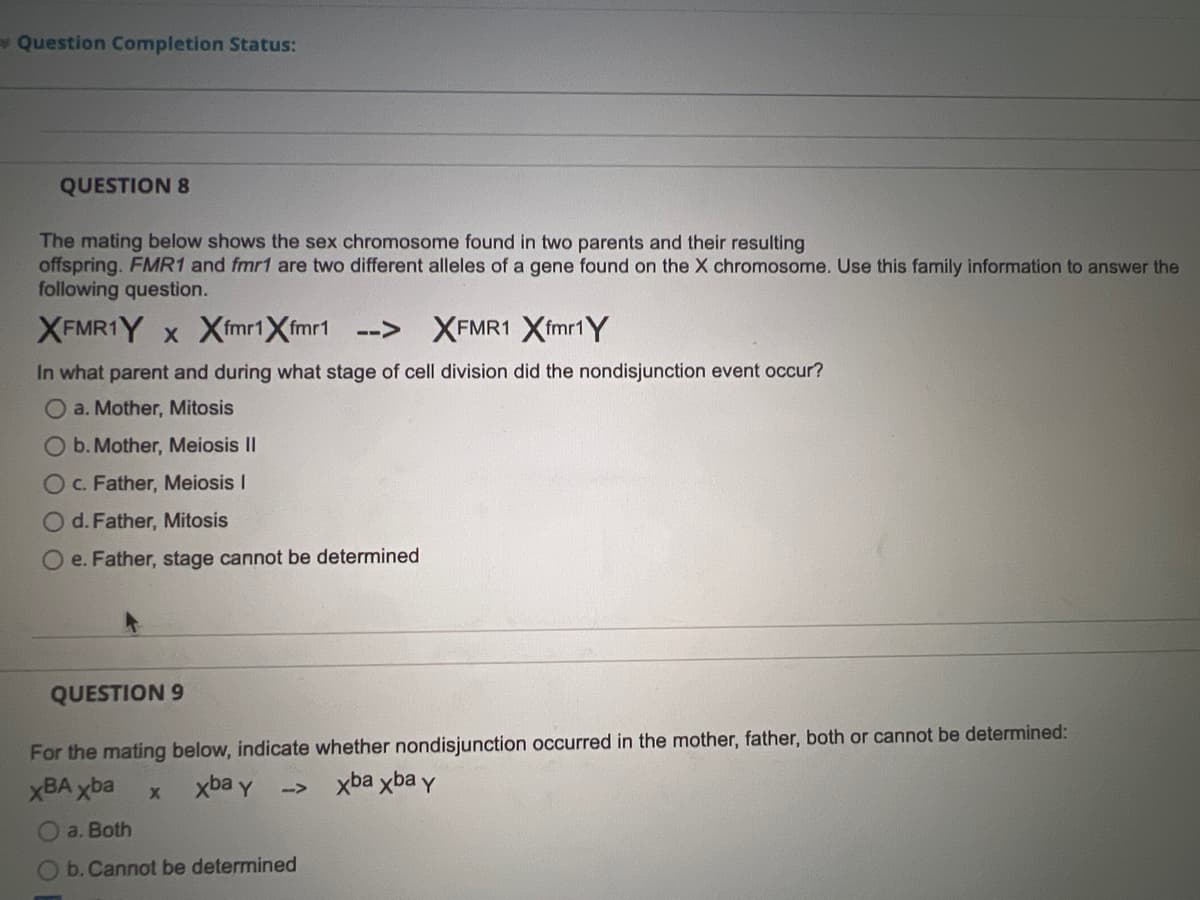 * Question Completion Status:
QUESTION 8
The mating below shows the sex chromosome found in two parents and their resulting
offspring. FMR1 and fmr1 are two different alleles of a gene found on the X chromosome. Use this family information to answer the
following question.
XFMR1Y x Xfmrt Xfmr1
-->
XFMR1 Xfmr1 Y
In what parent and during what stage of cell division did the nondisjunction event occur?
a. Mother, Mitosis
O b. Mother, Meiosis II
O c. Father, Meiosis I
O d. Father, Mitosis
O e. Father, stage cannot be determined
QUESTION 9
For the mating below, indicate whether nondisjunction occurred in the mother, father, both or cannot be determined:
xBA xba
xba y
xba xba y
-->
a. Both
O b. Cannot be determined
