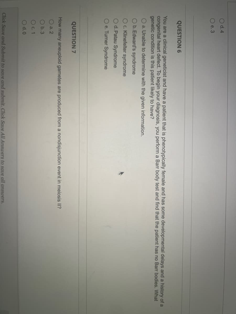 O d.4
O e. 3
QUESTION 6
You are a clinical geneticist and have a patient that is phenotypically female and has some developmental delays and a history of a
congenital heart defect. To begin your diagnosis, you perform a Barr body test and find that the patient has no Barr bodies. What
genetic condition is this patient likely to have?
O a. Unable to determine with the given information.
O b.Edward's syndrome
OC. Klinefelter syndrome
Od. Patau Syndrome
O e. Turner Syndrome
QUESTION 7
How many aneuploid gametes are produced from a nondisjunction event in meiosis II?
O a. 2
O b.3
O c. 1
O d.0
Click Save and Submit to save and submit. Click Save All Answers to save all answers.
