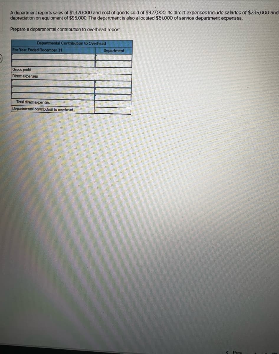 A department reports sales of $1,320,000 and cost of goods sold of $927,000. Its direct expenses include salaries of $235,000 and
depreciation on equipment of $95,000. The department is also allocated $51,000 of service department expenses.
Prepare a departmental contribution to overhead report
Departmental Contribution to Overhead
For Year Ended December 31
Department
Gross profit
Direct expenses
Total direct expenses
Departmental contribution to overhead
Prev