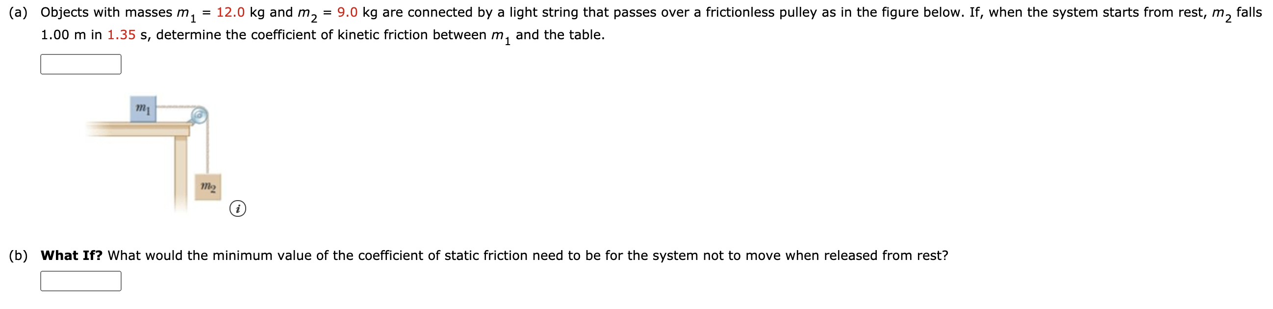 (a) Objects with masses m,
= 12.0 kg and m2
9.0 kg are connected by a light string that passes over a frictionless pulley as in the figure below. If, when the system starts from rest, m, falls
1.00 m in 1.35 s, determine the coefficient of kinetic friction between m, and the table.
m2
(b) What If? What would the minimum value of the coefficient of static friction need to be for the system not to move when released from rest?
