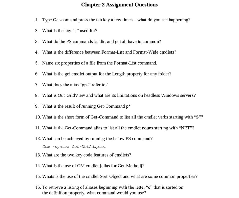 Chapter 2 Assignment Questions
1. Type Get-com and press the tab key a few times – what do you see happening?
2. What is the sign "P" used for?
3. What do the PS commands Is, dir, and gci all have in common?
4. What is the difference between Format-List and Format-Wide cmdlets?
5. Name six properties of a file from the Format-List command.
6. What is the gci cmdlet output for the Length property for any folder?
7. What does the alias "gps" refer to?
8. What is Out-GridView and what are its limitations on headless Windows servers?
9. What is the result of running Get-Command p*
10. What is the short form of Get-Command to list all the cmdlet verbs starting with "S"?
11. What is the Get-Command alias to list all the cmdlet nouns starting with “NET"?
12. What can be achieved by running the below PS command?
Gcm -syntax Get-NetAdapter
13. What are the two key code features of cmdlets?
14. What is the use of GM cmdlet [alias for Get-Method]?
15. Whats is the use of the cmdlet Sort-Object and what are some common properties?
16. To retrieve a listing of aliases beginning with the letter "c" that is sorted on
the definition property, what command would you use?

