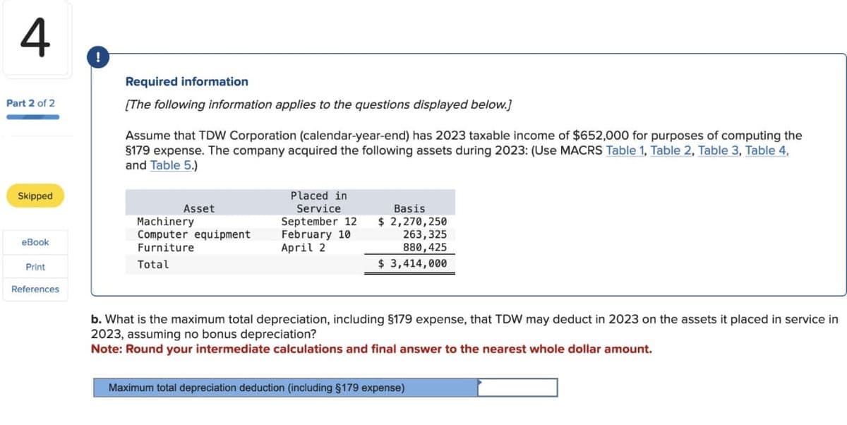 4
Part 2 of 2
Skipped
eBook
Print
References
!
Required information
[The following information applies to the questions displayed below.]
Assume that TDW Corporation (calendar-year-end) has 2023 taxable income of $652,000 for purposes of computing the
§179 expense. The company acquired the following assets during 2023: (Use MACRS Table 1, Table 2, Table 3, Table 4,
and Table 5.)
Asset
Machinery
Computer equipment
Furniture
Total
Placed in
Service
September 12
February 10
April 2
Basis
$ 2,270,250
263,325
880,425
$ 3,414,000
b. What is the maximum total depreciation, including §179 expense, that TDW may deduct in 2023 on the assets it placed in service in
2023, assuming no bonus depreciation?
Note: Round your intermediate calculations and final answer to the nearest whole dollar amount.
Maximum total depreciation deduction (including §179 expense)