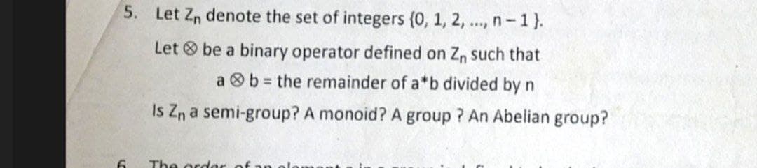 5. Let Zn denote the set of integers (0, 1, 2, ..., n-1}.
Let be a binary operator defined on Zn such that
a b = the remainder of a*b divided by n
Is Zn a semi-group? A monoid? A group? An Abelian group?
The order