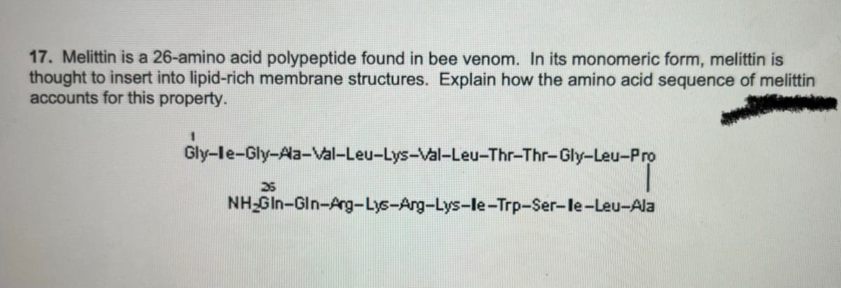 17. Melittin is a 26-amino acid polypeptide found in bee venom. In its monomeric form, melittin is
thought to insert into lipid-rich membrane structures. Explain how the amino acid sequence of melittin
accounts for this property.
1
Gly-le-Gly-Ala-Val-Leu-Lys-Val-Leu-Thr-Thr-Gly-Leu-Pro
25
NH GIn-Gln-Arg-Lys-Arg-Lys-le-Trp-Ser-le-Leu-Ala