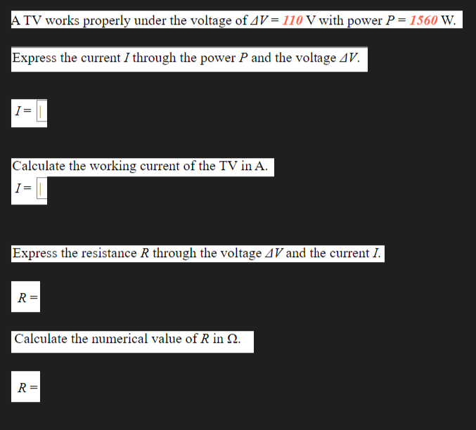 A TV works properly under the voltage of 4V= 110 V with power P = 1560 W.
Express the current I through the power P and the voltage AV.
I =
Calculate the working current of the TV in A.
I =
Express the resistance R through the voltage AV and the current I.
R =
|Calculate the numerical value of R in 2.
R =
