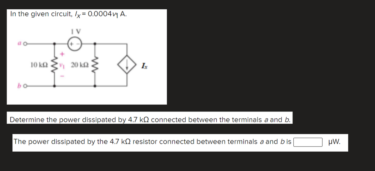 In the given circuit, /x = 0.0004vj A.
10 kQ
20 k2
Is
bo
Determine the power dissipated by 4.7 kN connected between the terminals a and b.
The power dissipated by the 4.7 k2 resistor connected between terminals a and bis
µW.
