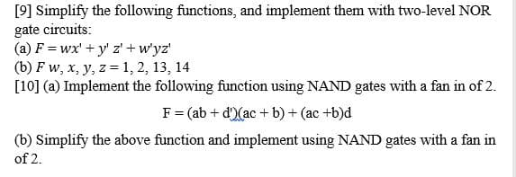 [9] Simplify the following functions, and implement them with two-level NOR
gate circuits:
(a) F = wx' + y' z' + w'yz'
(b) Fw, x, y, z = 1, 2, 13, 14
[10] (a) Implement the following function using NAND gates with a fan in of 2.
F = (ab + d') (ac + b) + (ac+b)d
(b) Simplify the above function and implement using NAND gates with a fan in
of 2.