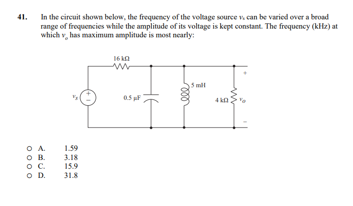 41.
In the circuit shown below, the frequency of the voltage source vs can be varied over a broad
range of frequencies while the amplitude of its voltage is kept constant. The frequency (kHz) at
which v has maximum amplitude is most nearly:
A.
O B.
O C.
O D.
Vs
1.59
3.18
15.9
31.8
16 ΚΩ
ww
0.5 μF
m
5 mH
4 ΚΩ
ww