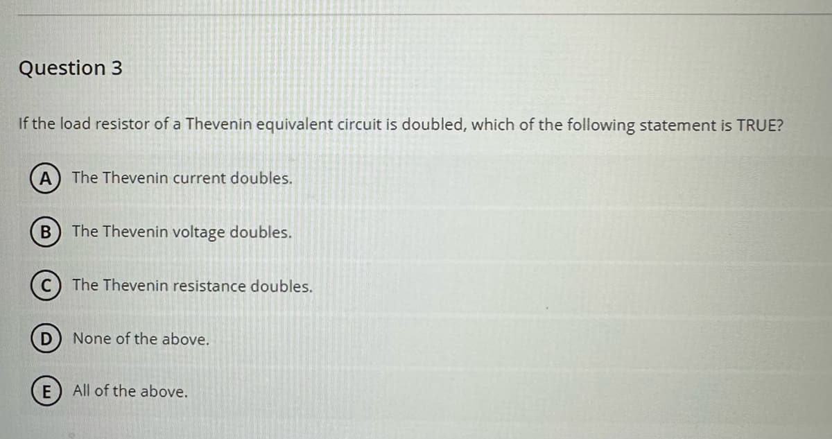 Question 3
If the load resistor of a Thevenin equivalent circuit is doubled, which of the following statement is TRUE?
A
B
The Thevenin current doubles.
The Thevenin voltage doubles.
The Thevenin resistance doubles.
None of the above.
(E) All of the above.