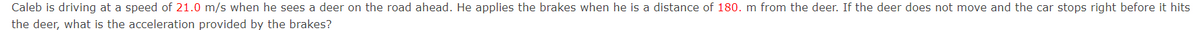 Caleb is driving at a speed of 21.0 m/s when he sees a deer on the road ahead. He applies the brakes when he is a distance of 180. m from the deer. If the deer does not move and the car stops right before it hits
the deer, what is the acceleration provided by the brakes?
