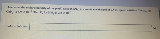 Determine the molar solubility of copper(I) azide (CuN, ) in a solution with a pH of 2.446. Ignore activities. The K for
CuN, is 4.9 x 10º. The K, for HN, is 2.2 × 10-°.
molar solubility:
