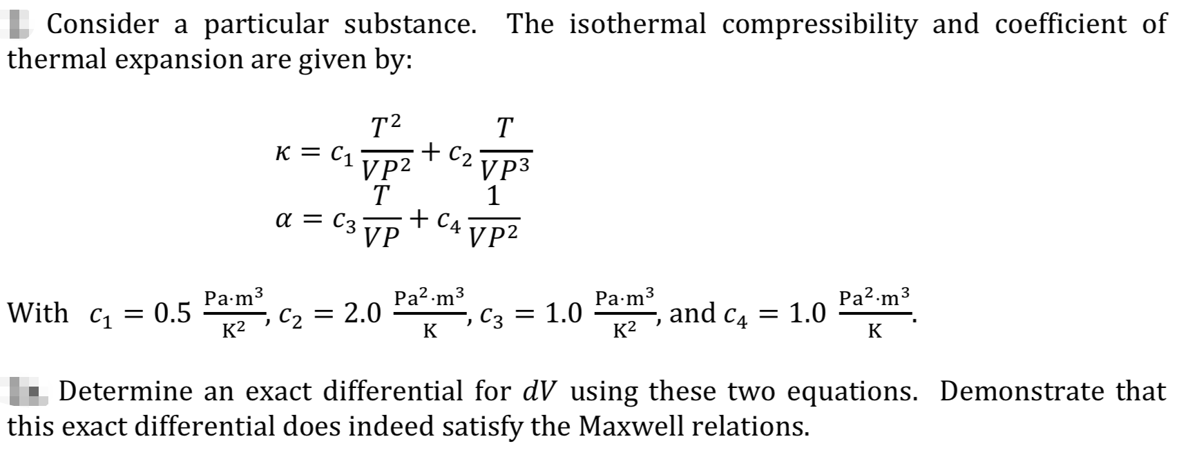 Consider a particular substance. The isothermal compressibility and coefficient of
thermal expansion are given by:
T2
K = C1
VP2
T
a = C3
VP
T
+ C2
V 3
1
+ C4
VP2
Pa2-m3
1.0
Pa2.m3
Рa-m3
, С2 — 2.0
Ра-m3
With C1
= 0.5
K2
= 1.0
and c4
K²
K
K
- Determine an exact differential for dV using these two equations. Demonstrate that
this exact differential does indeed satisfy the Maxwell relations.
