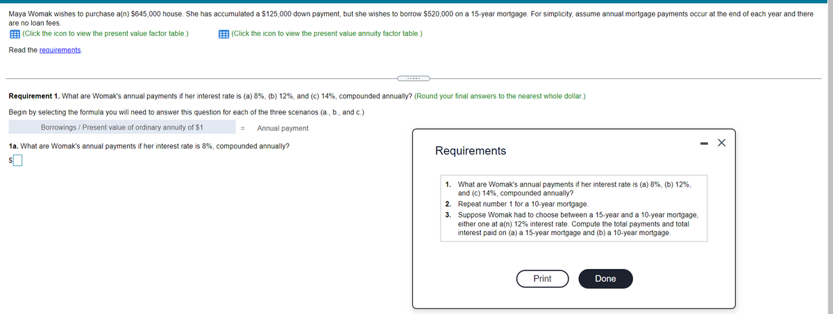 Maya Womak wishes to purchase a(n) $645,000 house. She has accumulated a $125,000 down payment, but she wishes to borrow $520,000 on a 15-year mortgage. For simplicity, assume annual mortgage payments occur at the end of each year and there
are no loan fees
E (Click the icon to view the present value factor table.)
E (Click the icon to view the present value annuity factor table.)
Read the requirements.
.....
Requirement 1. What are Womak's annual payments if her interest rate is (a) 8%, (b) 12%, and (c) 14%, compounded annually? (Round your final answers to the nearest whole dollar.)
Begin by selecting the formula you will need to answer this question for each of the three scenarios (a., b., and c.)
Borrowings / Present value of ordinary annuity of $1
Annual payment
1a. What are Womak's annual payments if her interest rate is 8%, compounded annually?
Requirements
1. What are Womak's annual payments if her interest rate is (a) 8%, (b) 12%,
and (c) 14%, compounded annually?
2. Repeat number 1 for a 10-year mortgage.
3. Suppose Womak had to choose between a 15-year and a 10-year mortgage,
either one at a(n) 12% interest rate. Compute the total payments and total
interest paid on (a) a 15-year mortgage and (b) a 10-year mortgage.
Print
Done
