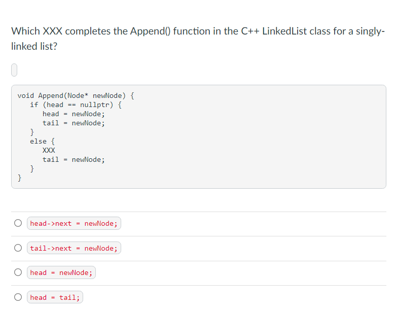 Which XXX completes the Append() function in the C++ Linked List class for a singly-
linked list?
void Append (Node* newNode) {
if (head nullptr) {
head = newNode;
tail = newNode;
}
}
else {
XXX
tail =
}
==
newNode;
head->next = newNode;
head =
tail->next = newNode;
newNode;
head tail;