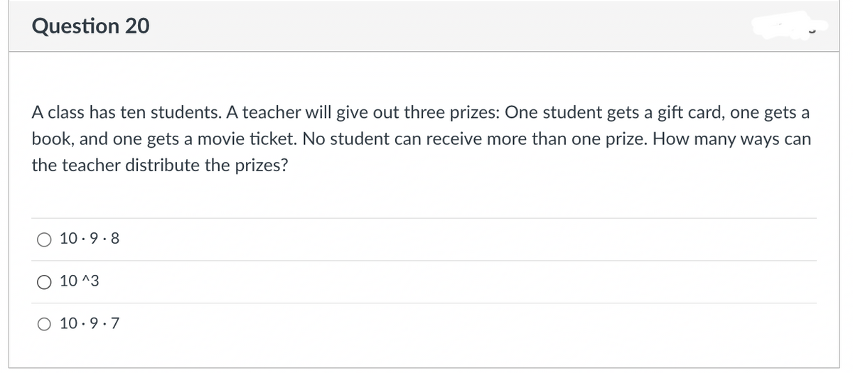 Question 20
A class has ten students. A teacher will give out three prizes: One student gets a gift card, one gets a
book, and one gets a movie ticket. No student can receive more than one prize. How many ways can
the teacher distribute the prizes?
10.9.8
10 ^3
O 10.9.7