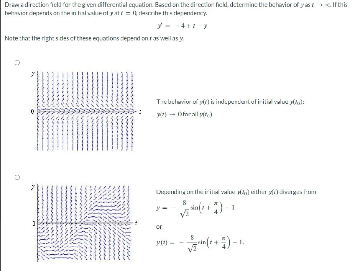 Draw a direction field for the given differential equation. Based on the direction field, determine the behavior of y ast → ∞. If this
behavior depends on the initial value of y at t = 0, describe this dependency.
y = - 4+1-y
Note that the right sides of these equations depend on t as well as y.
0
0
t
The behavior of y(t) is independent of initial value y(to):
y(t) → 0 for all y(to).
Depending on the initial value y(to) either y(t) diverges from
8
n(t + 7) -
√2
y =
or
y(t) =
-
sint
8
1
sin(t +
(+)-1.