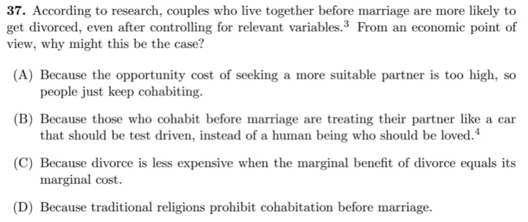 37. According to research, couples who live together before marriage are more likely to
get divorced, even after controlling for relevant variables.3 From an economic point of
view, why might this be the case?
(A) Because the opportunity cost of seeking a more suitable partner is too high, so
people just keep cohabiting.
(B) Because those who cohabit before marriage are treating their partner like a car
that should be test driven, instead of a human being who should be loved.4
(C) Because divorce is less expensive when the marginal benefit of divorce equals its
marginal cost.
(D) Because traditional religions prohibit cohabitation before marriage.
