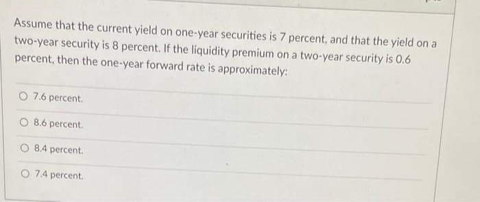 Assume that the current yield on one-year securities is 7 percent, and that the yield on a
two-year security is 8 percent. If the liquidity premium on a two-year security is 0.6
percent, then the one-year forward rate is approximately:
O 7.6 percent.
O 8.6 percent.
O 8.4 percent.
O 7.4 percent.
