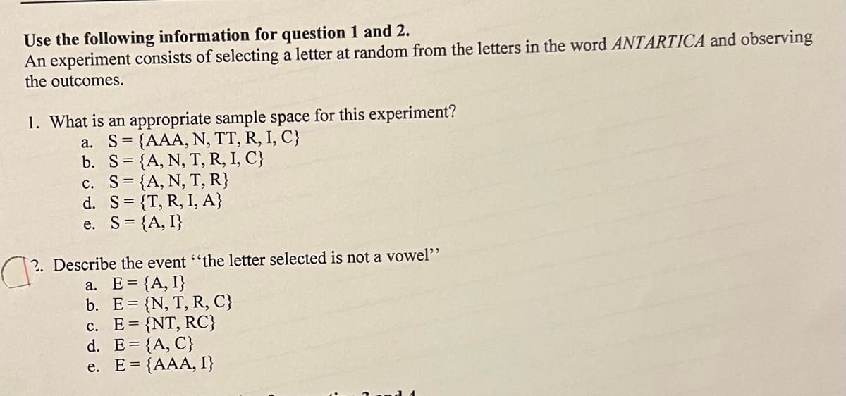 Use the following information for question 1 and 2.
An experiment consists of selecting a letter at random from the letters in the word ANTARTICA and observing
the outcomes.
1. What is an appropriate sample space for this experiment?
a. S {AAA, N, TT, R, I, C}
b. S= {A, N, T, R, I, C}
c. S= {A, N, T, R}
d. S= {T, R, I, A}
e. S = {A, I}
2. Describe the event "the letter selected is not a vowel"
a. E= {A, I}
b. E= {N, T, R, C}
c. E= {NT, RC}
d. E= {A, C}
e. E= {AAA, I}
