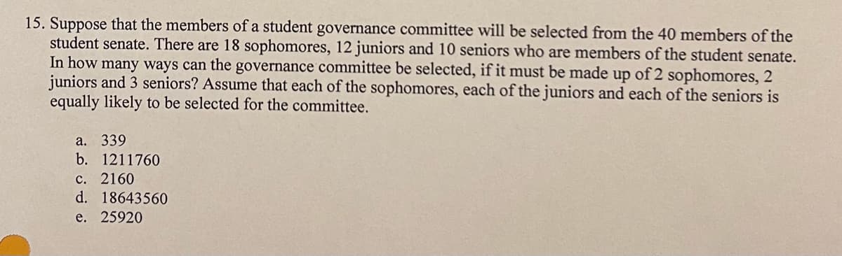 15. Suppose that the members of a student governance committee will be selected from the 40 members of the
student senate. There are 18 sophomores, 12 juniors and 10 seniors who are members of the student senate.
In how many ways can the governance committee be selected, if it must be made up of 2 sophomores, 2
juniors and 3 seniors? Assume that each of the sophomores, each of the juniors and each of the seniors is
equally likely to be selected for the committee.
a. 339
b. 1211760
c. 2160
d. 18643560
e. 25920