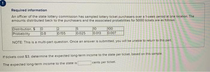 Required information
An officer of the state lottery commission has sampled lottery ticket purchasers over a 1-week period at one location. The
amounts distributed back to the purchasers and the associated probabilities for 5000 tickets are as follows:
Distribution, $ 0
2
5
10
100
Probability
0.8
0.155
0.025
0.013
0.007
NOTE: This is a multi-part question. Once an answer is submitted, you will be unable to return to this part.
if tickets cost $3, determine the expected long-term income to the state per ticket, based on this sample.
cents per ticket.
The expected long-term income to the state is